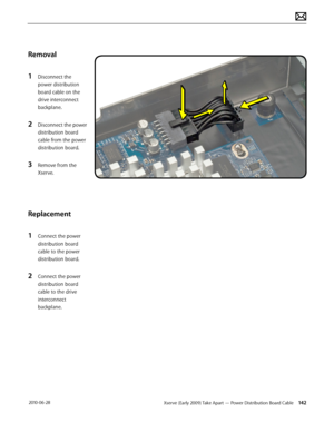 Page 142Xserve (Early 2009) Take Apart — Power Distribution Board Cable 142 2010-06-28
Removal
1 Disconnect the 
power distribution 
board cable on the 
drive interconnect 
backplane.
2 Disconnect the power 
distribution board 
cable from the power 
distribution board.
3 Remove from the 
Xserve.
Replacement
1 Connect the power 
distribution board 
cable to the power 
distribution board.
2 Connect the power 
distribution board 
cable to the drive 
interconnect 
backplane.  