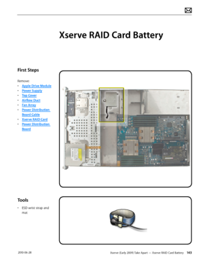 Page 143Xserve (Early 2009) Take Apart — Xserve RAID Card Battery 143 2010-06-28
First Steps
Remove:
• Apple Drive Module
• Power Supply
• Top Cover
• Airflow Duct
• Fan Array
• Power Distribution 
Board Cable
• Xserve RAID Card
• Power Distribution 
Board
Tools
• ESD wrist strap and 
mat
Xserve RAID Card Battery  