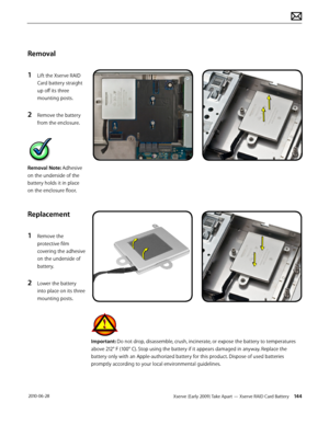 Page 144Xserve (Early 2009) Take Apart — Xserve RAID Card Battery 144 2010-06-28
Removal
1 Lift the Xserve RAID 
Card battery straight 
up off its three 
mounting posts.
2 Remove the battery 
from the enclosure.
Removal Note: Adhesive 
on the underside of the 
battery holds it in place 
on the enclosure floor.
Replacement
1 Remove the 
protective film 
covering the adhesive 
on the underside of 
battery.
2 Lower the battery 
into place on its three 
mounting posts.
Important: Do not drop, disassemble, crush,...