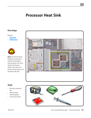 Page 145Xserve (Early 2009) Take Apart — Processor Heat Sink 145 2010-06-28
First Steps
Remove:
• Top Cover
• Airflow Duct
Note: The thermal bond 
between the processor 
and heat sink requires 
thermal grease. You must 
replace the thermal 
grease every time your 
remove the processor and 
processor heat sink.
Tools
• ESD wrist strap and 
mat
• Alcohol wipes
• Thermal grease
• 3-mm Hex wrench
Processor Heat Sink  