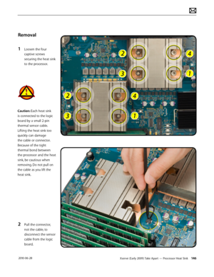 Page 146Xserve (Early 2009) Take Apart — Processor Heat Sink 146 2010-06-28
Removal
1 Loosen the four 
captive screws 
securing the heat sink 
to the processor.
2 Pull the connector, 
not the cable, to 
disconnect the sensor 
cable from the logic 
board.
Caution: Each heat sink 
is connected to the logic 
board by a small 2-pin 
thermal sensor cable. 
Lifting the heat sink too 
quickly can damage 
the cable or connector. 
Because of the tight 
thermal bond between 
the processor and the heat 
sink, be cautious...