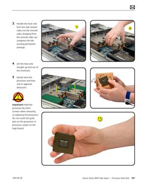 Page 147Xserve (Early 2009) Take Apart — Processor Heat Sink 147 2010-06-28
3 Handle the heat sink 
from the side slotted 
sides, not the smooth 
sides. Grasping from 
the smooth sides can 
compress the ribs 
causing permanent 
damage.
4 Lift the heat sink 
straight up and out of 
the enclosure.
5 Gently twist the 
processor and heat 
sink in opposite 
directions.
Important: Hold the 
processor by three 
corners when removing 
or replacing the processor. 
Do not touch the gold 
pins on the processor or...