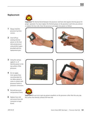 Page 148Xserve (Early 2009) Take Apart — Processor Heat Sink 148 2010-06-28
Replacement
1 Always hold the 
processor by three 
corners.
2 Clean off any 
existing thermal 
grease on the heat 
sink and processor 
using alcohol wipes 
provided with the 
replacement part.
3 Using the syringe, 
apply 0.1 cc of 
thermal grease to the 
top surface of the 
processor.
4 Do not apply 
more grease than 
recommended. Do 
not allow grease to 
come in contact with 
processor frame or 
processor connectors.
5 Reinstall...