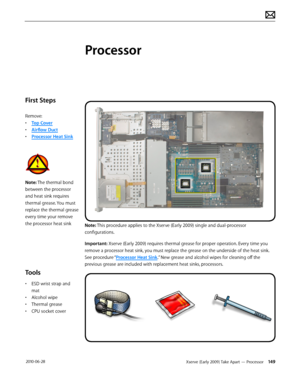 Page 149Xserve (Early 2009) Take Apart — Processor 149 2010-06-28
First Steps
Remove:
• Top Cover
• Airflow Duct
• Processor Heat Sink
Note: The thermal bond 
between the processor 
and heat sink requires 
thermal grease. You must 
replace the thermal grease 
every time your remove 
the processor heat sink
Tools
• ESD wrist strap and 
mat
• Alcohol wipe
• Thermal grease
• CPU socket cover
Processor
Note: This procedure applies to the Xserve (Early 2009) single and dual-processor 
configurations.
Important:...