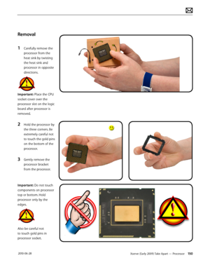 Page 150Xserve (Early 2009) Take Apart — Processor 150 2010-06-28
Removal
1 Carefully remove the 
processor from the 
heat sink by twisting 
the heat sink and 
processor in opposite 
directions.
Important: Place the CPU 
socket cover over the 
processor slot on the logic 
board after processor is 
removed.
2 Hold the processor by 
the three corners. Be 
extremely careful not 
to touch the gold pins 
on the bottom of the 
processor. 
3 Gently remove the 
processor bracket 
from the processor.
Important: Do not...