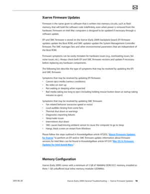 Page 16Xserve (Early 2009) General Troubleshooting — Xserve Firmware Updates 16 2010-06-28
Xserve Firmware Updates
Firmware is the name given to software that is written into memory circuits, such as flash 
memory, that will hold the software code indefinitely, even when power is removed from the 
hardware. Firmware on Intel Mac computers is designed to be updated if necessary through a 
software update.
EFI and SMC firmware is stored on the Xserve (Early 2009) backplane board. EFI firmware 
updates update the...