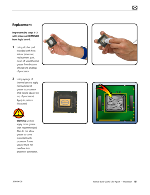 Page 151Xserve (Early 2009) Take Apart — Processor 151 2010-06-28
Replacement
Important: Do steps 1–3 
with processor REMOVED 
from logic board.
1 Using alcohol pad 
included with heat 
sink or processor, 
replacement part, 
clean off used thermal 
grease from bottom 
of heat sink and top 
of processor.
2 Using syringe of 
thermal grease, apply 
narrow bead of 
grease to processor 
chip (raised square on 
top of processor). 
Apply in pattern 
illustrated.
Warning: Do not 
apply more grease 
than recommended....