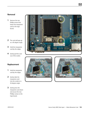 Page 154Xserve (Early 2009) Take Apart — Video Mezzanine Card 154 2010-06-28
Removal
1 Remove the two 
Phillip screws that 
fasten the mezzanine 
card to the logic 
board.
2 The card will pop up 
at a 45-degree angle. 
3 Hold the mezzanine 
card by the edges. 
4 Gently pull the card 
out of the socket.
Replacement
1 Hold the mezzanine 
card by the edges.
2 Gently slide the 
mezzanine card 
into the socket at a 
45-degree angle.
3 Gently press the 
mezzanine card down 
and secure the two 
Phillips screws to the...