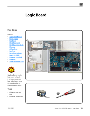 Page 155Xserve (Early 2009) Take Apart — Logic Board 155 2010-06-28
First Steps
Remove:
• Apple Drive Module
• Power Supply
• Top Cover
• PCI-E Riser Cards
• PCI-E Expansion Cards
• Memory
• Airflow Duct
• Fan Array
• Backplane-to-Logic 
Board I/O Cable
• Processor Heat Sink
• Processor
• Video Mezzanine Card
Caution: Do not flex the 
logic board or handle 
it by its components or 
heat sinks. Always grasp 
the logic board by its 
thumbscrews or edges.
Tools
• ESD wrist strap and 
mat
• Phillips #1 screwdriver...