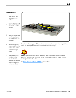 Page 158Xserve (Early 2009) Take Apart — Logic Board 158 2010-06-28
Replacement
1 Align the rear port 
connectors to the 
enclosure
2 Raise the front end of 
the board 1-2 inches 
(3-5 cm).
3 Guide the connectors 
into the opening on 
the back panel of the 
enclosure.
4 Remove the battery 
insulator tab from the 
batter holder on the 
replacement logic 
board.
5 When replacing the 
logic board, place 
the new Ethernet 
label over the original 
Ethernet number on 
the Xserve’s ID tab.
Note:  Do not leave any part...