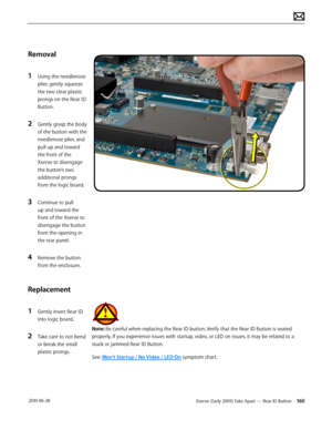 Page 160Xserve (Early 2009) Take Apart — Rear ID Button 160 2010-06-28
Removal
1 Using the needlenose 
plier, gently squeeze 
the two clear plastic 
prongs on the Rear ID 
Button.
2 Gently grasp the body 
of the button with the 
needlenose plier, and 
pull up and toward 
the front of the 
Xserve to disengage 
the button’s two 
additional prongs 
from the logic board. 
3 Continue to pull 
up and toward the 
front of the Xserve to 
disengage the button 
from the opening in 
the rear panel.
4 Remove the button...