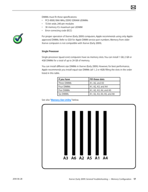 Page 17Xserve (Early 2009) General Troubleshooting — Memory Configuration 17 2010-06-28
DIMMs must fit these specifications:
• PC3-8500,1066 MHz, DDR3 SDRAM UDIMMs
• 72-bit wide, 240-pin modules
• 36 memory ICs maximum per UDIMM
• Error-correcting code (ECC)
For proper operation of Xserve (Early 2009) computers, Apple recommends using only Apple-
approved DIMMs. Refer to GSX for Apple DIMM service part numbers. Memory from older 
Xserve computers is not compatible with Xserve (Early 2009). 
Single Processor...