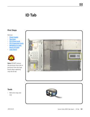 Page 161Xserve (Early 2009) Take Apart — ID Tab 161 2010-06-28
First Steps
Remove:
• Power Supply
• Top Cover
• PCI-E Riser Cards
• PCI-E Expansion Cards
• Backplane to Logic 
Board I/O Cable
• Logic Board
Note: DO NOT remove 
the processor heat sink or 
processor from the logic 
board when replacing 
only the ID tab.
Tools
• ESD wrist strap and 
mat
ID Tab  