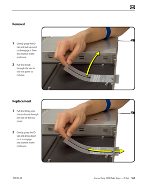 Page 162Xserve (Early 2009) Take Apart — ID Tab 162 2010-06-28
Removal
1 Gently grasp the ID 
tab and pull up on it 
to disengage it from 
the channel in the 
enclosure.
2 Pull the ID tab 
through the slot in 
the rear panel to 
remove.
Replacement
1 Pull the ID tag into 
the enclosure through 
the slot on the rear 
panel.
2 Gently grasp the ID 
tab and press down 
on it to engage 
the channel in the 
enclosure.  