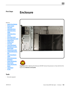Page 163Xserve (Early 2009) Take Apart — Enclosure 163 2010-06-28
First Steps
Remove:
• Apple Drive Module
• Power Supply
• Top Cover
• Solid State Drive
• Solid State Drive 
Cable
• Solid State Drive 
Carrier
• PCI-E Riser Cards
• PCI-E Expansion Cards
• Optical Drive
• Airflow Duct
• Fan Array
• Front Panel Board
• Backplane-to-Logic 
Board Cable
• Optical Drive Cable
• Locking Mechanism 
Rod
• Front Panel Board 
Cable
• Drive Interconnect 
Backplane
• Power Distribution 
Board Cable
• Power Distribution...
