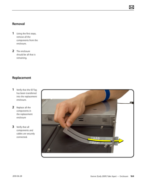 Page 164Xserve (Early 2009) Take Apart — Enclosure 164 2010-06-28
Removal
1 Using the first steps, 
remove all the 
components from the 
enclosure.
2 The enclosure 
should be all that is 
remaining.
Replacement
1 Verify that the ID Tag 
has been transferred 
into the replacement 
enclosure.
2 Replace all the 
components in 
the replacement 
enclosure
3 Verify that all 
components and 
cables are securely 
connected.  