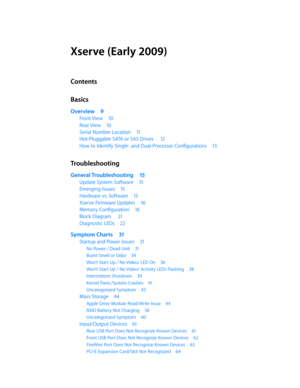 Page 3Xserve (Early 2009)
Contents
Basics
Overview 9
Front View  10
Rear View 10
Serial Number Location  11
Hot-Pluggable SATA or SAS Drives   12
How to Identify Single- and Dual-Processor Configurations  13
Troubleshooting
General Troubleshooting 15
Update System Software 15
Emerging Issues 15
Hardware vs. Software  15
Xserve Firmware Updates  16
Memory Configuration 16
Block Diagram  21
Diagnostic LEDs  22
Symptom Charts  31
Startup and Power Issues  31
No Power / Dead Unit 31
Burnt Smell or Odor 34
Won’t...