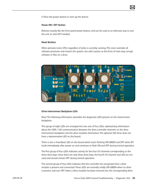 Page 29Xserve (Early 2009) General Troubleshooting — Diagnostic LEDs 29 2010-06-28
5. Press the power button to start up the Xserve.
Power ON / OFF Button
Behaves exactly like the front panel power button, and can be used as an alternate way to turn 
the unit on and off if needed.
Reset Buttons
When pressed, resets CPUs regardless of what is currently running. This reset overrides all 
software processes and restarts the system. Use with caution as this form of reset may corrupt 
software or files on a drive....