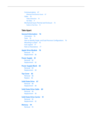 Page 4Communications 67
Ethernet Port/Device Issues  67
Video 70
Video Distortion  70
No Video 71
Mechanical Issues: Thermal and Enclosure  72
Failed or Fast Fans 72
Take Apart
General Information  76
Orientation 76
Tools 76
How to Identify Single- and Dual-Processor Configurations  76
Mounting in a Rack 76
Icon Legend 77
Note on Illustrations  77
Apple Drive Module  78
Removal 79
Replacement  80
Power Supply  81
Removal 82
Replacement  82
Power Supply Blank  83
Removal 84
Replacement  84
Top Cover 85
Removal...