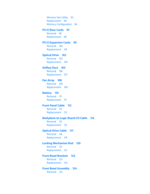Page 5Memory Slot Utility 95
Replacement 96
Memory Configuration  96
PCI-E Riser Cards 97
Removal 98
Replacement  98
PCI-E Expansion Cards  99
Removal 100
Replacement  101
Optical Drive  102
Removal 103
Replacement  104
Airflow Duct  105
Removal 106
Replacement  107
Fan Array 108
Removal 109
Replacement  109
Battery 110
Removal  111
Replacement  111
Front Panel Cable  112
Removal 113
Replacement  113
Backplane-to-Logic Board I/O Cable  114
Removal 115
Replacement  115
Optical Drive Cable  117
Removal 118...