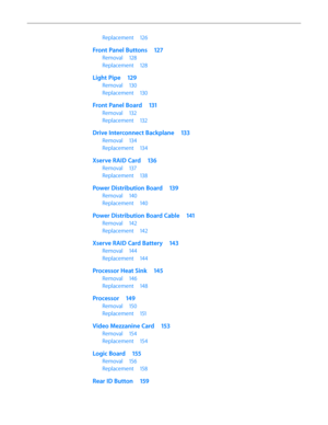 Page 6Replacement 126
Front Panel Buttons  127
Removal 128
Replacement  128
Light Pipe 129
Removal 130
Replacement  130
Front Panel Board  131
Removal 132
Replacement  132
Drive Interconnect Backplane  133
Removal 134
Replacement  134
Xserve RAID Card  136
Removal 137
Replacement  138
Power Distribution Board  139
Removal 140
Replacement  140
Power Distribution Board Cable  141
Removal 142
Replacement  142
Xserve RAID Card Battery  143
Removal 144
Replacement  144
Processor Heat Sink  145
Removal 146...