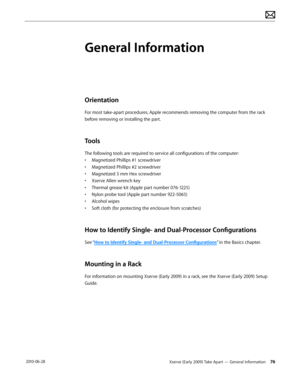 Page 76Xserve (Early 2009) Take Apart — General Information 76 2010-06-28
General Information
Orientation
For most take-apart procedures, Apple recommends removing the computer from the rack 
before removing or installing the part. 
Tools
The following tools are required to service all configurations of the computer:
• Magnetized Phillips #1 screwdriver
• Magnetized Phillips #2 screwdriver
• Magnetized 3 mm Hex screwdriver
• Xserve Allen wrench key
• Thermal grease kit (Apple part number 076-1225)
• Nylon probe...