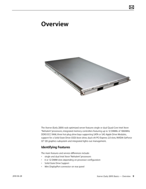 Page 9Xserve (Early 2009) Basics — Overview 9 2010-06-28
Overview
The Xserve (Early 2009) rack-optimized server features single or dual Quad-Core Intel Xeon 
“Nehalem” processors, integrated memory controllers featuring up to 12 DIMMs of 1066MHz 
DDR3 ECC RAM, three hot-plug drive bays supporting SATA or SAS Apple Drive Modules, 
support for a Solid-State Drive (SSD) boot drive, dual x16 PCI Express 2.0 slots, NVIDIA GeForce 
GT 120 graphics subsystem and integrated lights-out management.
Identifying Features...