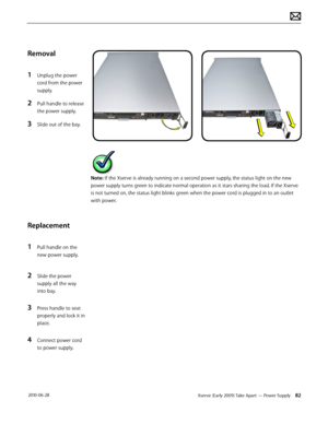 Page 82Xserve (Early 2009) Take Apart — Power Supply 82 2010-06-28
Removal
1 Unplug the power 
cord from the power 
supply.
2 Pull handle to release 
the power supply.
3 Slide out of the bay.
Replacement
1 Pull handle on the 
new power supply.
2 Slide the power 
supply all the way 
into bay.
3 Press handle to seat 
properly and lock it in 
place.
4 Connect power cord 
to power supply.
Note: If the Xserve is already running on a second power supply, the status light on the new 
power supply turns green to...