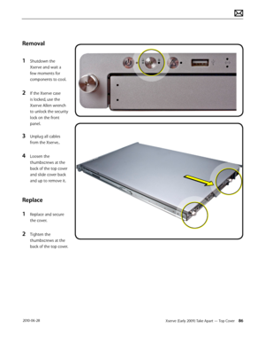 Page 86Xserve (Early 2009) Take Apart — Top Cover 86 2010-06-28
Removal
1 Shutdown the 
Xserve and wait a 
few moments for 
components to cool.
2 If the Xserve case 
is locked, use the 
Xserve Allen wrench 
to unlock the security 
lock on the front 
panel.
3 Unplug all cables 
from the Xserve..
4 Loosen the 
thumbscrews at the 
back of the top cover 
and slide cover back 
and up to remove it.
Replace
1 Replace and secure 
the cover.
2 Tighten the 
thumbscrews at the 
back of the top cover.  