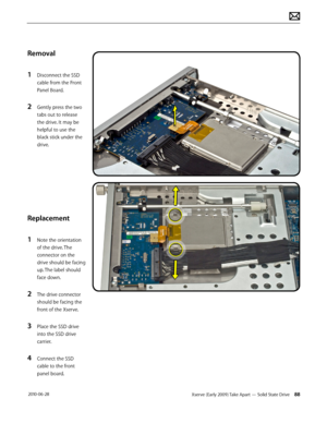 Page 88Xserve (Early 2009) Take Apart — Solid State Drive 88 2010-06-28
Removal
1 Disconnect the SSD 
cable from the Front 
Panel Board.
2 Gently press the two 
tabs out to release 
the drive. It may be 
helpful to use the 
black stick under the 
drive.
Replacement
1 Note the orientation 
of the drive. The 
connector on the 
drive should be facing 
up. The label should 
face down.
2 The drive connector 
should be facing the 
front of the Xserve.
3 Place the SSD drive 
into the SSD drive 
carrier.
4 Connect the...