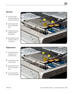 Page 90Xserve (Early 2009) Take Apart — Solid State Drive Cable 90 2010-06-28
Removal
1 Disconnect Solid-
State Drive cable from 
the Front Panel Board.
2 Lift the Kapton tape 
from the Solid-State 
Drive.
3 Using the black stick, 
gently flip up the 
locking lever.
4 Gently slide the Solid-
State Drive cable out 
of connector. 
Replacement
1 Slide connector into 
receptacle on the 
Solid-State Drive.
2 Lock down lever after 
inserting cable.
3 Replace Kapton tape 
over the connector on 
drive.
4 Connect the...