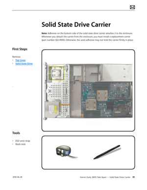 Page 91Xserve (Early 2009) Take Apart — Solid State Drive Carrier 91 2010-06-28
First Steps
Remove:
• Top Cover
• Solid State Drive
.
Tools
• ESD wrist strap
• Black stick
Solid State Drive Carrier
Note: Adhesive on the bottom side of the solid state drive carrier attaches it to the enclosure. 
Whenever you detach the carrier from the enclosure, you must install a replacement carrier 
(part number 922-8959). Otherwise, the used adhesive may not hold the carrier firmly in place.  