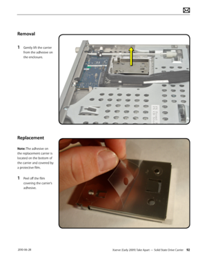 Page 92Xserve (Early 2009) Take Apart — Solid State Drive Carrier 92 2010-06-28
Removal
1 Gently lift the carrier 
from the adhesive on 
the enclosure.
Replacement
Note: The adhesive on 
the replacement carrier is 
located on the bottom of 
the carrier and covered by 
a protective film. 
1 Peel off the film 
covering the carrier’s 
adhesive.  