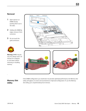Page 95Xserve (Early 2009) Take Apart — Memory 95 2010-06-28
Removal
1 Open ejectors on 
DIMM slots.by 
pushing them out to 
the sides.
2 Holding the DIMM by 
edges, remove it from 
connector.
3 Do not touch the 
gold connectors.
Warning: DIMMs may be 
very hot. Always wait 5-10 
minutes for computer 
to cool down .before 
removing or installing 
memory
.
Memory Slot 
Utility
If the DIMM configuration you install does not provide optimized performance, the Memory Slot 
Utility will appear on screen and...