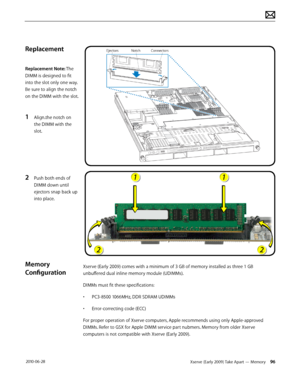 Page 96Xserve (Early 2009) Take Apart — Memory 96 2010-06-28
Replacement
Replacement Note: The 
DIMM is designed to fit 
into the slot only one way. 
Be sure to align the notch 
on the DIMM with the slot.
1 Align.the notch on 
the DIMM with the 
slot.
2 Push both ends of 
DIMM down until 
ejectors snap back up 
into place.
Memory 
Configuration
Xserve (Early 2009) comes with a minimum of 3 GB of memory installed as three 1 GB 
unbuffered dual inline memory module (UDIMMs).
DIMMs must fit these specifications:
•...