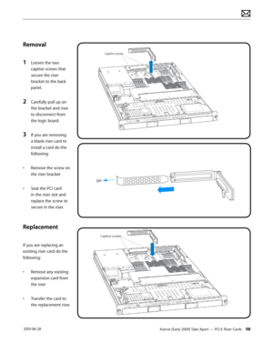 Page 98Xserve (Early 2009) Take Apart — PCI-E Riser Cards 98 2010-06-28
Removal
1 Loosen the two 
captive screws that 
secure the riser 
bracket to the back 
panel.
2 Carefully pull up on 
the bracket and riser 
to disconnect from 
the logic board.
3 If you are removing 
a blank riser card to 
install a card do the 
following:
• Remove the screw on 
the riser bracket
• Seat the PCI card 
in the riser slot and 
replace the screw to 
secure in the riser.
Replacement
If you are replacing an 
existing riser card do...