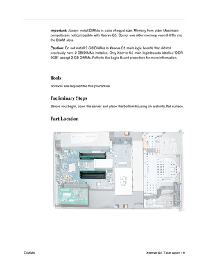 Page 11
 

Xserve G5 Take Apart - 
 
9
 
 DIMMs
 
Important:
 
 Always install DIMMs in pairs of equal size. Memory from older Macintosh 
computers is not compatible with Xserve G5. Do not use older memory, even if it  ﬁts into 
the DIMM slots.
 
Caution:
 
 Do not install 2 GB DIMMs in Xserve G5 main logic boards that did not 
previously have 2 GB DIMMs installed. Only Xserve G5 main logic boards labelled “DDR 
2GB”  accept 2 GB DIMMs. Refer to the Logic Board procedure for more information.
 
Tools
 
No tools...