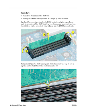 Page 12
 

10 - 
 
Xserve G5 Take Apart DIMMs
 
Procedure
 
1. Push down the ejectors on the DIMM slot. 
2. Holding the DIMM by both top corners, lift it straight up out of the server.
 
Warning: 
 
When removing or installing the DIMM, handle it only by the edges. Do not 
touch its connectors. Lift the DIMM straight up from the connector to remove it, and insert 
it straight down into the connector to install it. Do not rock the DIMM from side to side.
 
Replacement Note: 
 
The DIMM is designed to  ﬁt into...