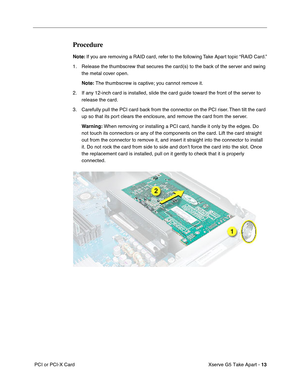 Page 15
 

Xserve G5 Take Apart - 
 
13
 
 PCI or PCI-X Card
 
Procedure
 
Note:
 
 If you are removing a RAID card, refer to the following Take Apart topic “RAID Card.”
1. Release the thumbscrew that secures the card(s) to the back of the server and swing  the metal cover open.
 
Note:
 
 The thumbscrew is captive; you cannot remove it.
2. If any 12-inch card is installed, slide the card guide toward the front of the server to  release the card. 
3. Carefully pull the PCI card back from the connector on the...