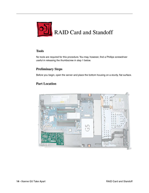 Page 16
 

14 - 
 
Xserve G5 Take Apart RAID Card and Standoff
 
RAID Card and Standoff
 
Tools
 
No tools are required for this procedure. You may, however, ﬁnd a Phillips screwdriver 
useful in releasing the thumbscrew in step 1 below.
 
Preliminary Steps
 
Before you begin, open the server and place the bottom housing on a sturdy,  ﬂat surface. 
 
Part Location 