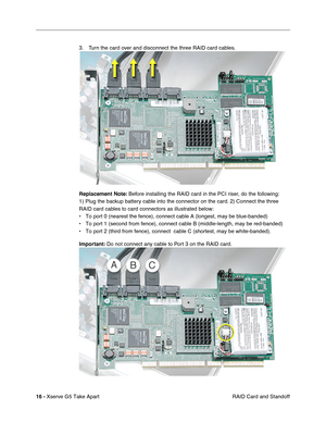 Page 18
 

16 - 
 
Xserve G5 Take Apart RAID Card and Standoff
3. Turn the card over and disconnect the three RAID card cables.
 
Replacement Note:
 
 Before installing the RAID card in the PCI riser, do the following: 
1) Plug the backup battery cable into the connector on the card. 2) Connect the three 
RAID card cables to card connectors as illustrated below:
• To port 0 (nearest the fence), connect cable A (longest, may be blue-\
banded) 
• To port 1 (second from fence), connect cable B (middle-length, may...