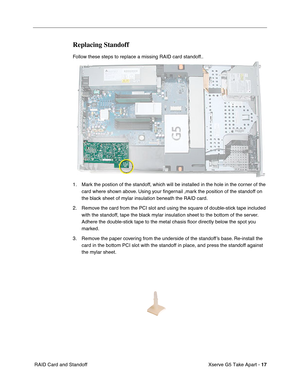 Page 19
 

Xserve G5 Take Apart - 
 
17
 
 RAID Card and Standoff
 
Replacing Standoff
 
Follow these steps to replace a missing RAID card standoff..
1. Mark the postion of the standoff, which will be installed in the hole in the corner of the card where shown above. Using your  ﬁngernail ,mark the position of the standoff on 
the black sheet of mylar insulation beneath the RAID card.
2. Remove the card from the PCI slot and using the square of double-stick tape included  with the standoff, tape the black mylar...