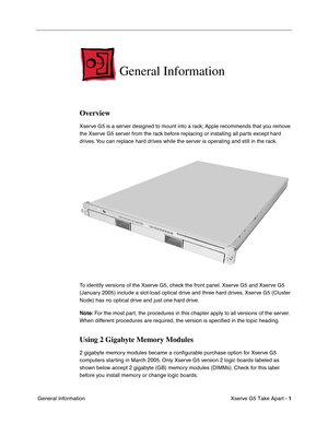 Page 3
 

Xserve G5 Take Apart - 
 
1
 
 General Information
 
General Information
 
Overview
 
Xserve G5 is a server designed to mount into a rack; Apple recommends that you remove 
the Xserve G5 server from the rack before replacing or installing all parts except hard 
drives. You can replace hard drives while the server is operating and still in the rack.
To identify versions of the Xserve G5, check the front panel. Xserve G5 and Xserve G5 
(January 2005) include a slot-load optical drive and three hard...