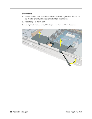 Page 24
 

22 - 
 
Xserve G5 Take Apart Power Supply Fan Duct
 
Procedure
 
1. Insert a small ﬂat-blade screwdriver under the latch at the right side of the duct and 
pry the latch forward until it releases the duct from the enclosure.
2. Repeat step 1 for the left latch.
3. Holding the duct at both ends, lift it straight up and remove it from the server. 