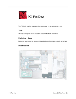 Page 25
 

Xserve G5 Take Apart - 23
 PCI Fan Duct
PCI Fan Duct
The PCI fan is attached to a plastic duct; you remove the fan and duct as a unit.
Tools
The only tool required for this procedure is a small  ﬂat-blade screwdriver.
Preliminary Steps
Before you begin, open the server and place the bottom housing on a sturdy,  ﬂat surface.
Part Location 