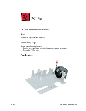 Page 27
Xserve G5 Take Apart - 25
 PCI Fan
PCI Fan
The PCI fan is located inside the PCI fan duct.
Tools
No tools are required for this procedure. 
Preliminary Steps
Before you begin, do the following:
• Open the server and place the bottom housing on a sturdy, flat surface.
• Remove the PCI fan duct.
Part Location 