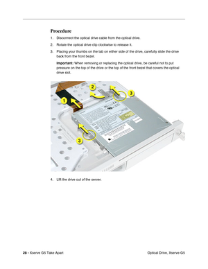 Page 30
28 - Xserve G5 Take Apart
 Optical Drive, Xserve G5
Procedure
1. Disconnect the optical drive cable from the optical drive. 
2. Rotate the optical drive clip clockwise to release it.
3. Placing your thumbs on the tab on either side of the drive, carefully slide the drive 
back from the front bezel.
Important:  When removing or replacing the optical drive, be careful not to put 
pressure on the top of the drive or the top of the front bezel that cove\
rs the optical 
drive slot.
4. LIft the drive out of...