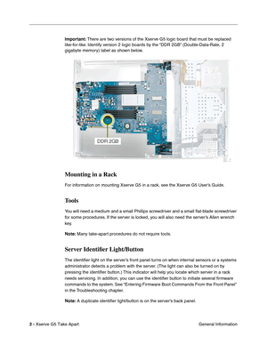 Page 4
 

2 - 
 
Xserve G5 Take Apart General Information
 
Important:
 
 There are two versions of the Xserve G5 logic board that must be replaced 
like-for-like. Identify version 2 logic boards by the “DDR 2GB” (Double-Data-Rate, 2 
gigabyte memory) label as shown below.
 
 
Mounting in a Rack
 
For information on mounting Xserve G5 in a rack, see the Xserve G5 User’s Guide.
 
Tools
 
You will need a medium and a small Phillips screwdriver and a small  ﬂat-blade screwdriver 
for some procedures. If the...