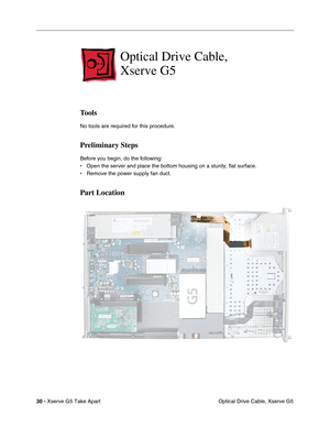 Page 32
30 - Xserve G5 Take Apart
 Optical Drive Cable, Xserve G5
Optical Drive Cable, 
Xserve G5
Tools
No tools are required for this procedure.
Preliminary Steps
Before you begin, do the following:
• Open the server and place the bottom housing on a sturdy, flat surface.
• Remove the power supply fan duct.
Part Location 