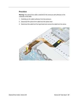 Page 33
 
Xserve G5 Take Apart -   
31  
 Optical Drive Cable, Xserve G5 
Procedure 
Warning:
 
 The optical drive cable is attached to the enclosure with adhesive on the 
underside of the cable. 
1. Carefully pry the cable’s adhesive from the enclosure.
2. Disconnect the optical drive cable from the optical drive.
3. Disconnect the cable from the logic board and remove the cable from the server. 
